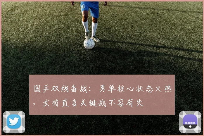 国乒双线备战：男单核心状态火热，女将直言关键战不容有失
