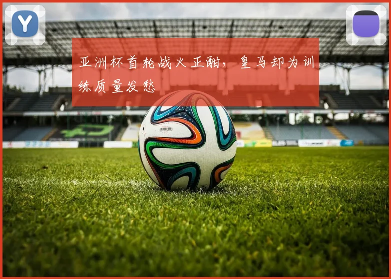 亚洲杯首轮战火正酣，皇马却为训练质量发愁