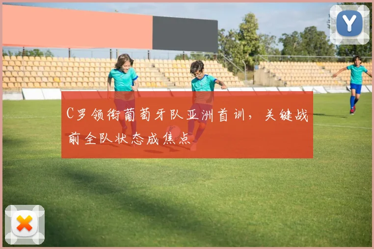 C罗领衔葡萄牙队亚洲首训，关键战前全队状态成焦点