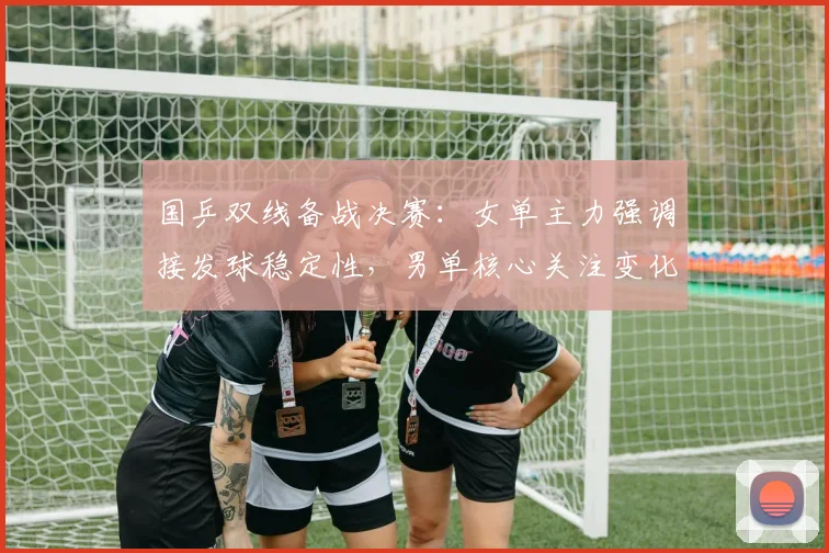 国乒双线备战决赛：女单主力强调接发球稳定性，男单核心关注变化节奏