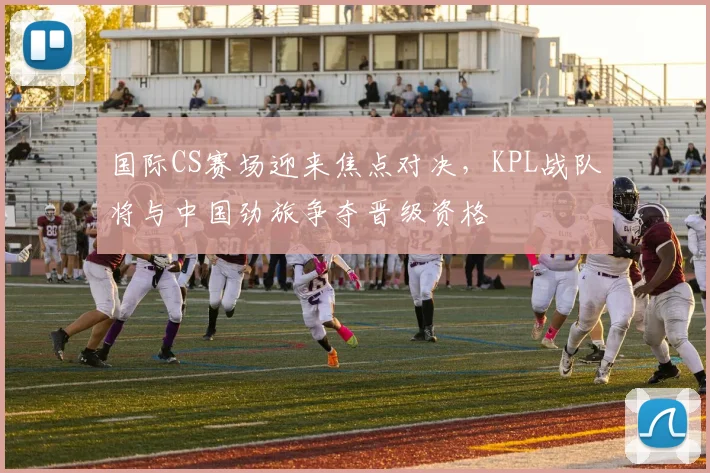 国际CS赛场迎来焦点对决，KPL战队将与中国劲旅争夺晋级资格