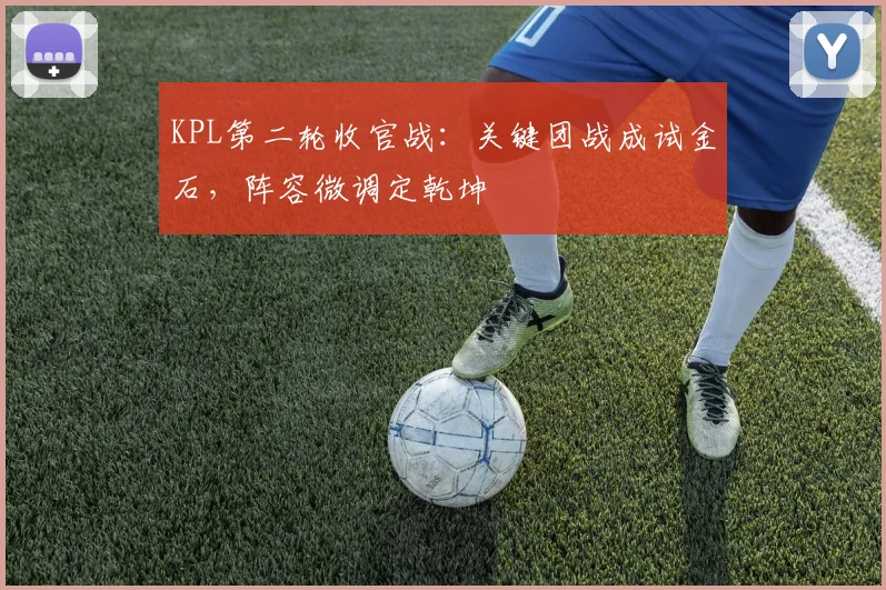 KPL第二轮收官战：关键团战成试金石，阵容微调定乾坤