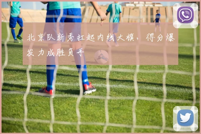 北京队新秀扛起内线大旗，得分爆发力成胜负手