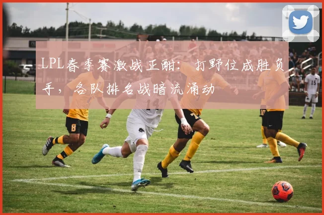 LPL春季赛激战正酣：打野位成胜负手，各队排名战暗流涌动