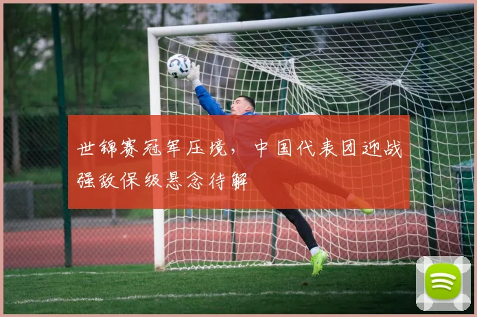 世锦赛冠军压境，中国代表团迎战强敌保级悬念待解