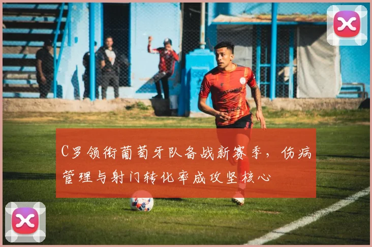 C罗领衔葡萄牙队备战新赛季，伤病管理与射门转化率成攻坚核心
