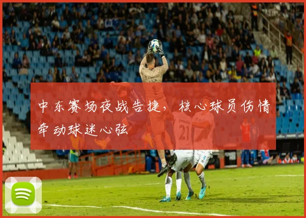 中东赛场夜战告捷，核心球员伤情牵动球迷心弦