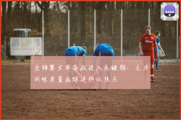 全锦赛女单备战进入关键期，主力训练质量成球迷热议焦点
