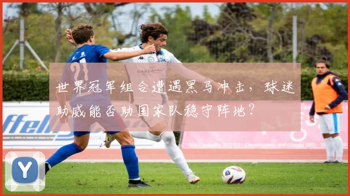 世界冠军组合遭遇黑马冲击，球迷助威能否助国家队稳守阵地？