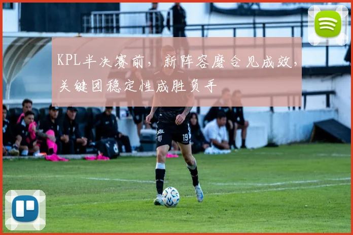 KPL半决赛前，新阵容磨合见成效，关键团稳定性成胜负手