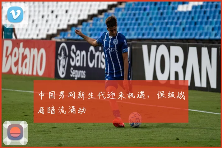 中国男网新生代迎来机遇，保级战局暗流涌动