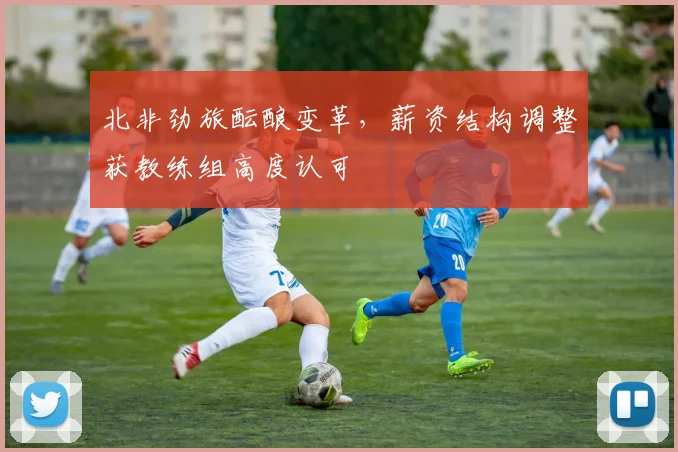 北非劲旅酝酿变革，薪资结构调整获教练组高度认可