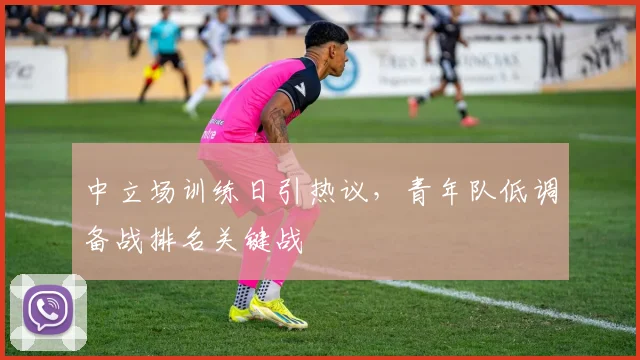 中立场训练日引热议，青年队低调备战排名关键战