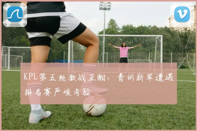 KPL第五轮激战正酣，青训新军遭遇排名赛严峻考验