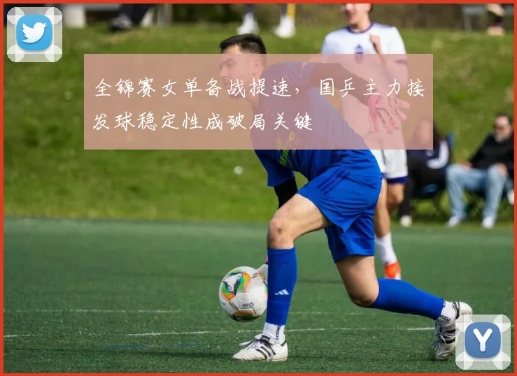 全锦赛女单备战提速，国乒主力接发球稳定性成破局关键
