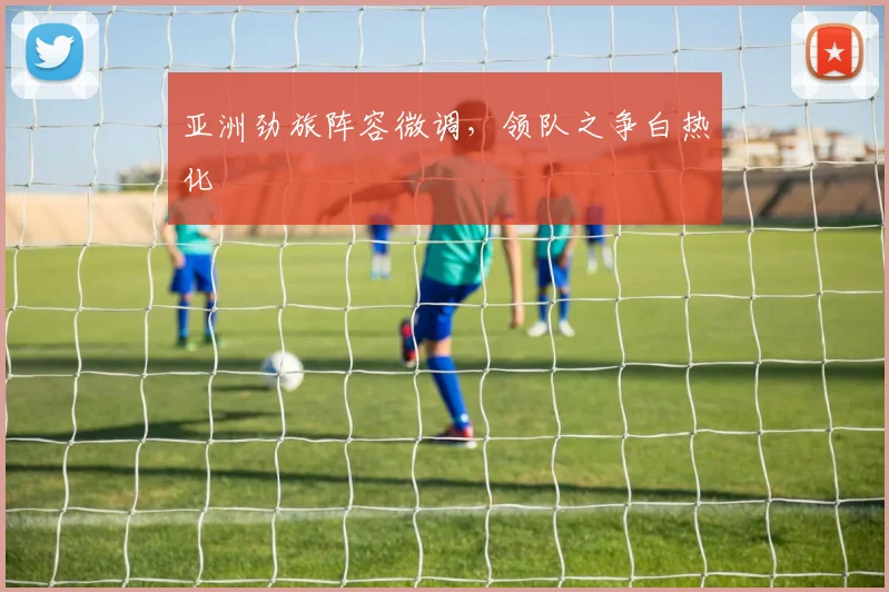 亚洲劲旅阵容微调，领队之争白热化